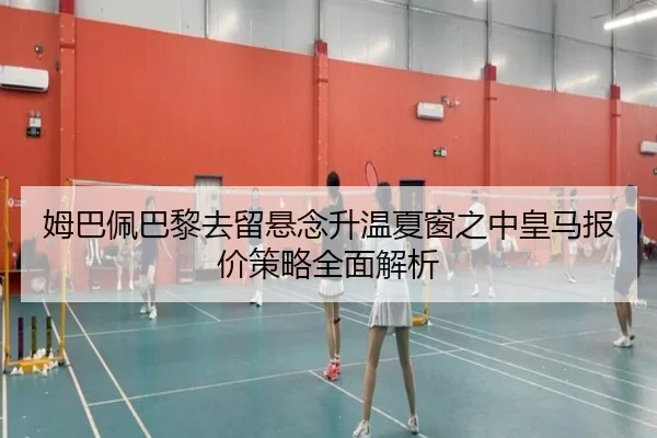 姆巴佩巴黎去留悬念升温夏窗之中皇马报价策略全面解析