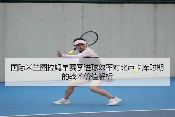 国际米兰图拉姆单赛季进球效率对比卢卡库时期的战术价值解析