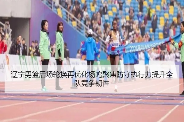 辽宁男篮后场轮换再优化杨鸣聚焦防守执行力提升全队竞争韧性